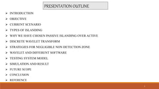 PRESENTATION OUTLINE
 INTRODUCTION
 OBJECTIVE
 CURRENT SCENARIO
 TYPES OF ISLANDING
 WHY WE HAVE CHOSEN PASSIVE ISLANDING OVER ACTIVE
 DISCRETE WAVELET TRANSFORM
 STRATEGIES FOR NEGLIGIBLE NON DETECTION ZONE
 WAVELET AND DIFFERENT SOFTWARE
 TESTING SYSTEM MODEL
 SIMULATION AND RESULT
 FUTURE SCOPE
 CONCLUSION
 REFERENCE
2
 