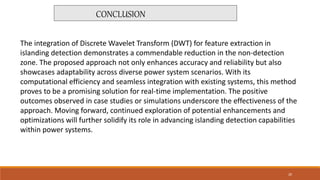 The integration of Discrete Wavelet Transform (DWT) for feature extraction in
islanding detection demonstrates a commendable reduction in the non-detection
zone. The proposed approach not only enhances accuracy and reliability but also
showcases adaptability across diverse power system scenarios. With its
computational efficiency and seamless integration with existing systems, this method
proves to be a promising solution for real-time implementation. The positive
outcomes observed in case studies or simulations underscore the effectiveness of the
approach. Moving forward, continued exploration of potential enhancements and
optimizations will further solidify its role in advancing islanding detection capabilities
within power systems.
CONCLUSION
20
 