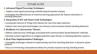 1. Advanced Signal Processing Techniques:
 Explore novel signal processing methods beyond wavelet analysis.
Investigate the effectiveness of machine learning approaches for feature extraction in
islanding detection.
2. Integration of IoT and Smart Grid Technologies:
Incorporate Internet of Things (IoT) devices for real-time data collection.
Explore how smart grid technologies can enhance communication-based islanding detection.
3. Resilience to Cybersecurity Threats:
Address cybersecurity challenges associated with communication-based detection methods.
Develop resilient algorithms to mitigate potential cyber threats in islanding detection systems.
4. Real-Time Implementation Challenges:
Investigate challenges related to implementing real-time islanding detection in dynamic power
systems.
Focus on minimizing computational delays for prompt response during islanding events.
FUTURE SCOPE
21
 