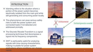 INTRODUCTION
 Islanding refers to the situation where a
portion of the power system becomes
electrically isolated from the main grid while
still generating and consuming power locally.
 This phenomenon can pose serious safety
risks to both the power system and
connected loads if not detected and
addressed promptly.
 The Discrete Wavelet Transform is a signal
processing technique that decomposes a
signal into its frequency components.
 DWT is particularly useful for analyzing
signals with time-varying characteristics,
making it suitable for power system
applications where conditions can change
rapidly. 3
 