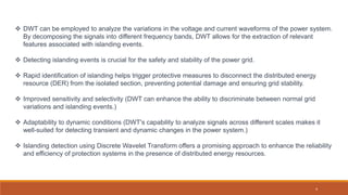  DWT can be employed to analyze the variations in the voltage and current waveforms of the power system.
By decomposing the signals into different frequency bands, DWT allows for the extraction of relevant
features associated with islanding events.
 Detecting islanding events is crucial for the safety and stability of the power grid.
 Rapid identification of islanding helps trigger protective measures to disconnect the distributed energy
resource (DER) from the isolated section, preventing potential damage and ensuring grid stability.
 Improved sensitivity and selectivity (DWT can enhance the ability to discriminate between normal grid
variations and islanding events.)
 Adaptability to dynamic conditions (DWT's capability to analyze signals across different scales makes it
well-suited for detecting transient and dynamic changes in the power system.)
 Islanding detection using Discrete Wavelet Transform offers a promising approach to enhance the reliability
and efficiency of protection systems in the presence of distributed energy resources.
4
 