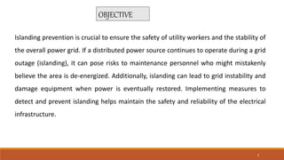 Islanding prevention is crucial to ensure the safety of utility workers and the stability of
the overall power grid. If a distributed power source continues to operate during a grid
outage (islanding), it can pose risks to maintenance personnel who might mistakenly
believe the area is de-energized. Additionally, islanding can lead to grid instability and
damage equipment when power is eventually restored. Implementing measures to
detect and prevent islanding helps maintain the safety and reliability of the electrical
infrastructure.
OBJECTIVE
5
 