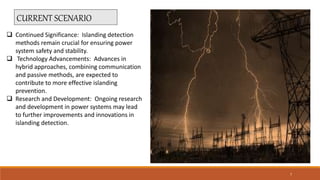 CURRENT SCENARIO
 Continued Significance: Islanding detection
methods remain crucial for ensuring power
system safety and stability.
 Technology Advancements: Advances in
hybrid approaches, combining communication
and passive methods, are expected to
contribute to more effective islanding
prevention.
 Research and Development: Ongoing research
and development in power systems may lead
to further improvements and innovations in
islanding detection.
7
 