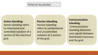 TYPES OF ISLANDING
Active Islanding:
Active islanding refers
to intentional and
controlled isolation of a
section of the electrical
grid.
Passive Islanding:
Passive Islanding
refers to unintentional
and uncontrolled
isolation of a section
of the grid.
Communication
Islanding:
Communication
islanding detection
uses signals between
distributed resources
and the grid.
8
 