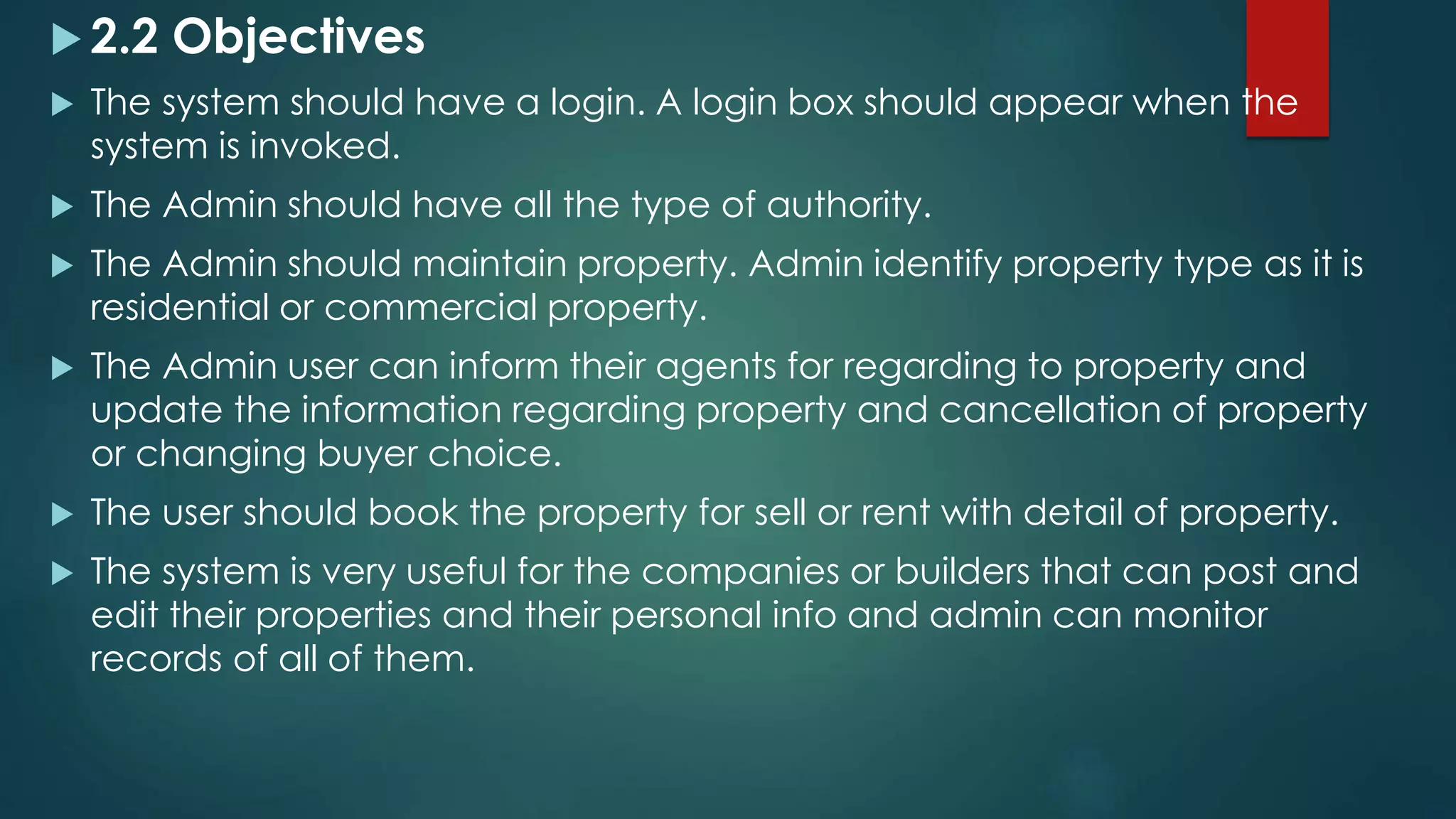  2.2 Objectives
 The system should have a login. A login box should appear when the
system is invoked.
 The Admin should have all the type of authority.
 The Admin should maintain property. Admin identify property type as it is
residential or commercial property.
 The Admin user can inform their agents for regarding to property and
update the information regarding property and cancellation of property
or changing buyer choice.
 The user should book the property for sell or rent with detail of property.
 The system is very useful for the companies or builders that can post and
edit their properties and their personal info and admin can monitor
records of all of them.
 