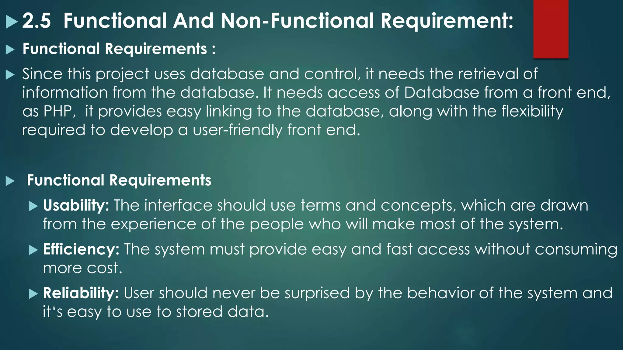  2.5 Functional And Non-Functional Requirement:
 Functional Requirements :
 Since this project uses database and control, it needs the retrieval of
information from the database. It needs access of Database from a front end,
as PHP, it provides easy linking to the database, along with the flexibility
required to develop a user-friendly front end.
 Functional Requirements
 Usability: The interface should use terms and concepts, which are drawn
from the experience of the people who will make most of the system.
 Efficiency: The system must provide easy and fast access without consuming
more cost.
 Reliability: User should never be surprised by the behavior of the system and
it‘s easy to use to stored data.
 