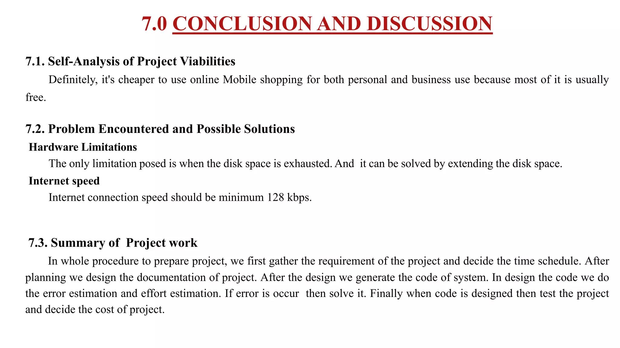 7.0 CONCLUSION AND DISCUSSION
7.1. Self-Analysis of Project Viabilities
Definitely, it's cheaper to use online Mobile shopping for both personal and business use because most of it is usually
free.
7.2. Problem Encountered and Possible Solutions
Hardware Limitations
The only limitation posed is when the disk space is exhausted. And it can be solved by extending the disk space.
Internet speed
Internet connection speed should be minimum 128 kbps.
7.3. Summary of Project work
In whole procedure to prepare project, we first gather the requirement of the project and decide the time schedule. After
planning we design the documentation of project. After the design we generate the code of system. In design the code we do
the error estimation and effort estimation. If error is occur then solve it. Finally when code is designed then test the project
and decide the cost of project.
 