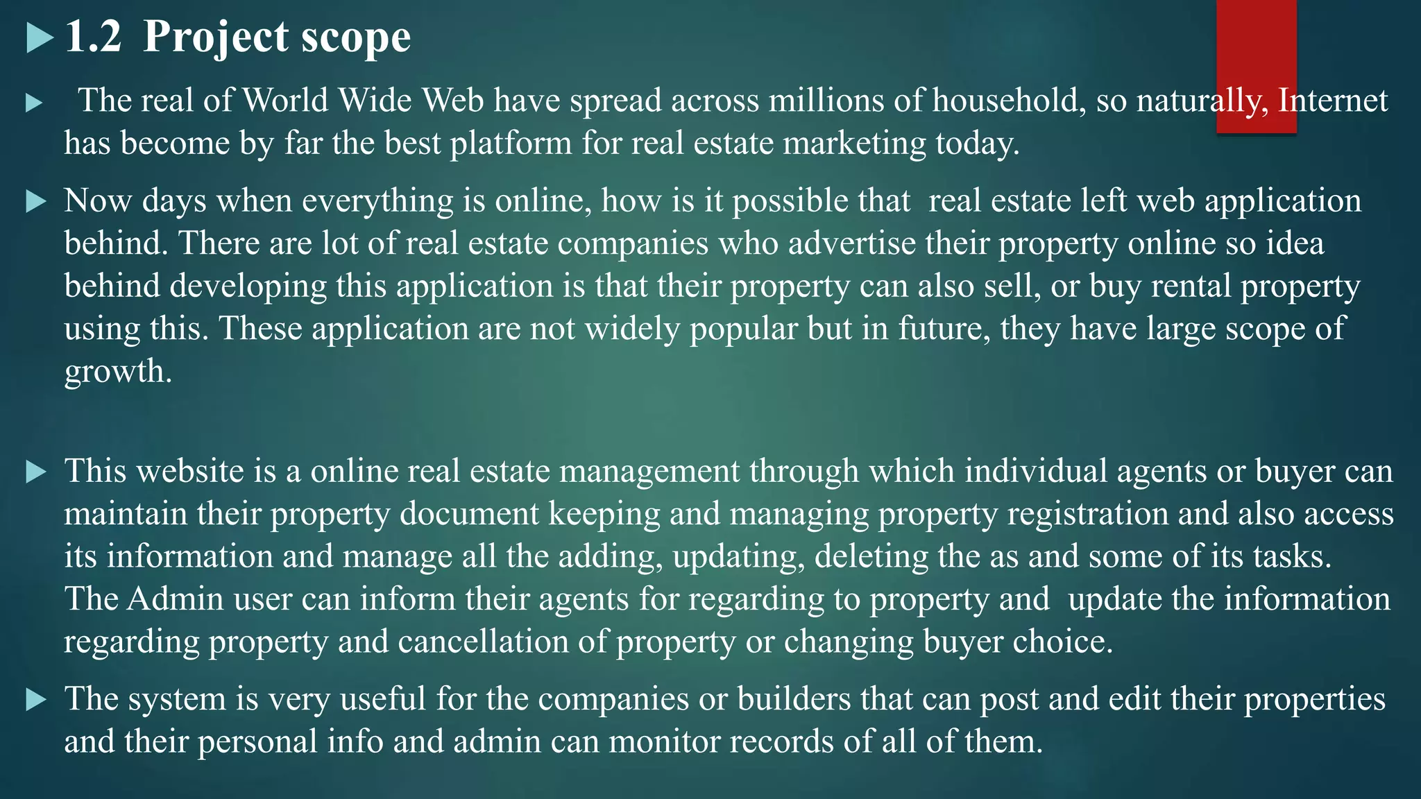  1.2 Project scope
 The real of World Wide Web have spread across millions of household, so naturally, Internet
has become by far the best platform for real estate marketing today.
 Now days when everything is online, how is it possible that real estate left web application
behind. There are lot of real estate companies who advertise their property online so idea
behind developing this application is that their property can also sell, or buy rental property
using this. These application are not widely popular but in future, they have large scope of
growth.
 This website is a online real estate management through which individual agents or buyer can
maintain their property document keeping and managing property registration and also access
its information and manage all the adding, updating, deleting the as and some of its tasks.
The Admin user can inform their agents for regarding to property and update the information
regarding property and cancellation of property or changing buyer choice.
 The system is very useful for the companies or builders that can post and edit their properties
and their personal info and admin can monitor records of all of them.
 