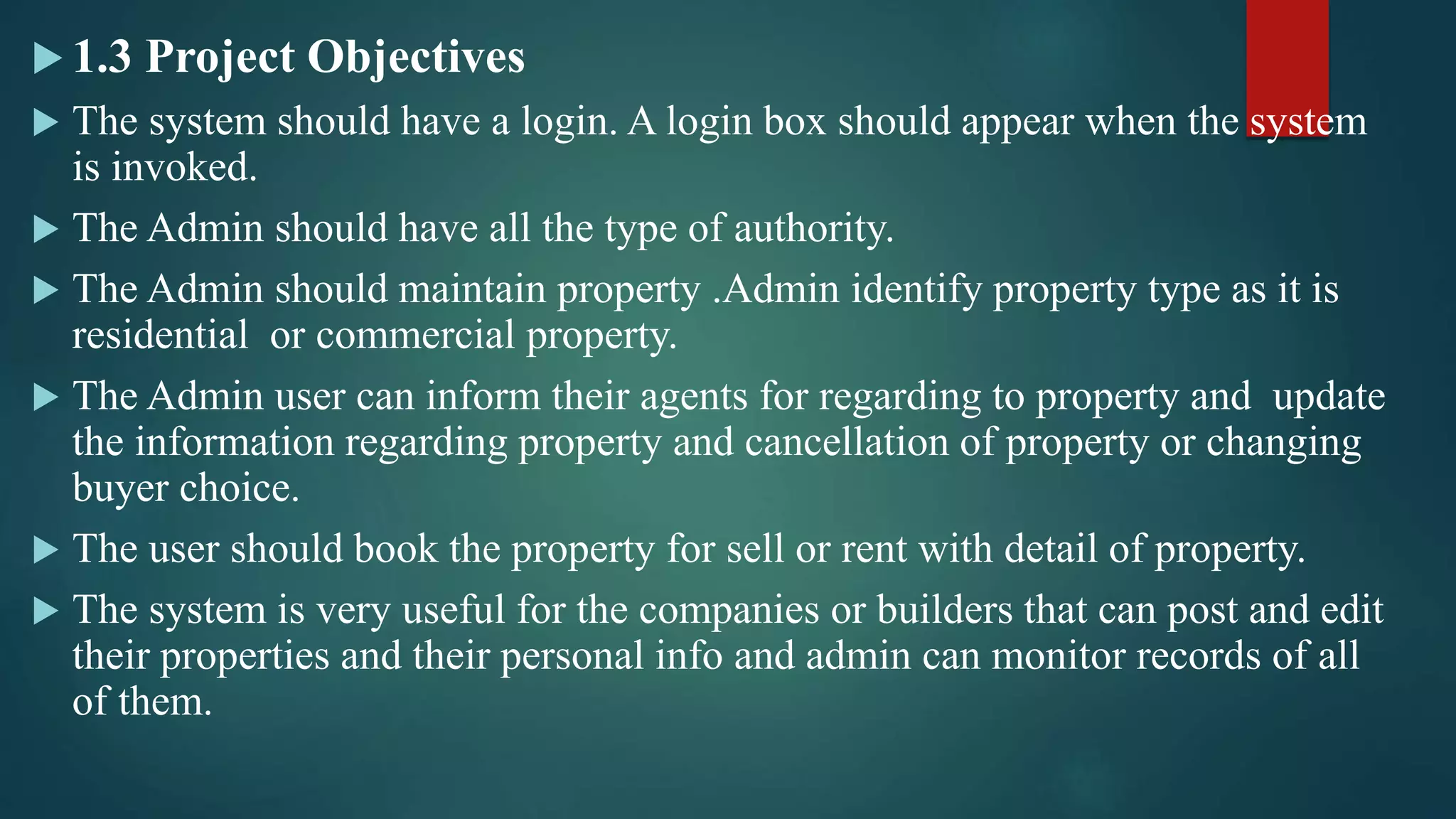  1.3 Project Objectives
 The system should have a login. A login box should appear when the system
is invoked.
 The Admin should have all the type of authority.
 The Admin should maintain property .Admin identify property type as it is
residential or commercial property.
 The Admin user can inform their agents for regarding to property and update
the information regarding property and cancellation of property or changing
buyer choice.
 The user should book the property for sell or rent with detail of property.
 The system is very useful for the companies or builders that can post and edit
their properties and their personal info and admin can monitor records of all
of them.
 