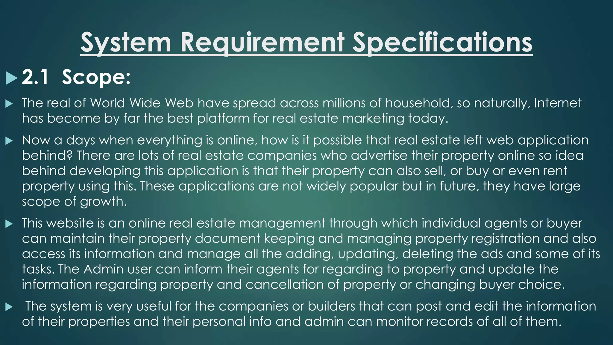 System Requirement Specifications
 2.1 Scope:
 The real of World Wide Web have spread across millions of household, so naturally, Internet
has become by far the best platform for real estate marketing today.
 Now a days when everything is online, how is it possible that real estate left web application
behind? There are lots of real estate companies who advertise their property online so idea
behind developing this application is that their property can also sell, or buy or even rent
property using this. These applications are not widely popular but in future, they have large
scope of growth.
 This website is an online real estate management through which individual agents or buyer
can maintain their property document keeping and managing property registration and also
access its information and manage all the adding, updating, deleting the ads and some of its
tasks. The Admin user can inform their agents for regarding to property and update the
information regarding property and cancellation of property or changing buyer choice.
 The system is very useful for the companies or builders that can post and edit the information
of their properties and their personal info and admin can monitor records of all of them.
 