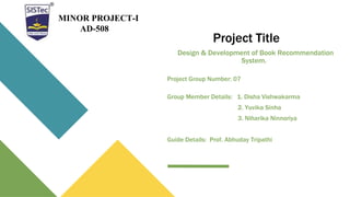 Project Title
Design & Development of Book Recommendation
System.
Project Group Number: 07
Group Member Details: 1. Disha Vishwakarma
2. Yuvika Sinha
3. Niharika Ninnoriya
Guide Details: Prof. Abhuday Tripathi
MINOR PROJECT-I
AD-508
 