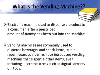What is the Vending Machine??
 Electronic machine used to dispense a product to
a consumer after a prescribed
amount of money has been put into the machine.
 Vending machines are commonly used to
dispense beverages and snack items, but in
recent years companies have introduced vending
machines that dispense other items, even
including electronic items such as digital cameras
or iPods.

 