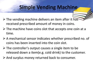 Simple Vending Machine
 The vending machine delivers an item after it has
received prescribed amount of money in coins.
 The machine have coins slot that accepts one coin at a
time.
 A mechanical sensor indicates whether prescribed no. of
coins has been inserted into the coin slot.
 The controller's output causes a single item to be
released down a item(e.g. cold drink) to the customer.
 And surplus money returned back to consumer.

 