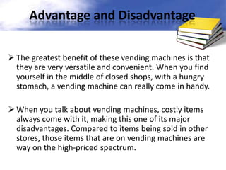 Advantage and Disadvantage
 The greatest benefit of these vending machines is that
they are very versatile and convenient. When you find
yourself in the middle of closed shops, with a hungry
stomach, a vending machine can really come in handy.
 When you talk about vending machines, costly items
always come with it, making this one of its major
disadvantages. Compared to items being sold in other
stores, those items that are on vending machines are
way on the high-priced spectrum.

 