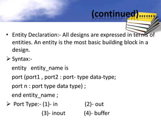 (continued)…….
• Entity Declaration:- All designs are expressed in terms of
entities. An entity is the most basic building block in a
design.
 Syntax:entity entity_name is
port (port1 , port2 : port- type data-type;
port n : port type data type) ;
end entity_name ;
 Port Type:- (1)- in
(2)- out
(3)- inout
(4)- buffer

 