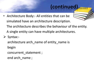 (continued)…….
• Architecture Body:- All entities that can be
simulated have an architecture description.
The architecture describes the behaviour of the entity.
A single entity can have multiple architectures.
 Syntax:architecture arch_name of entity_name is
begin
concurrent_statement ;
end arch_name ;

 