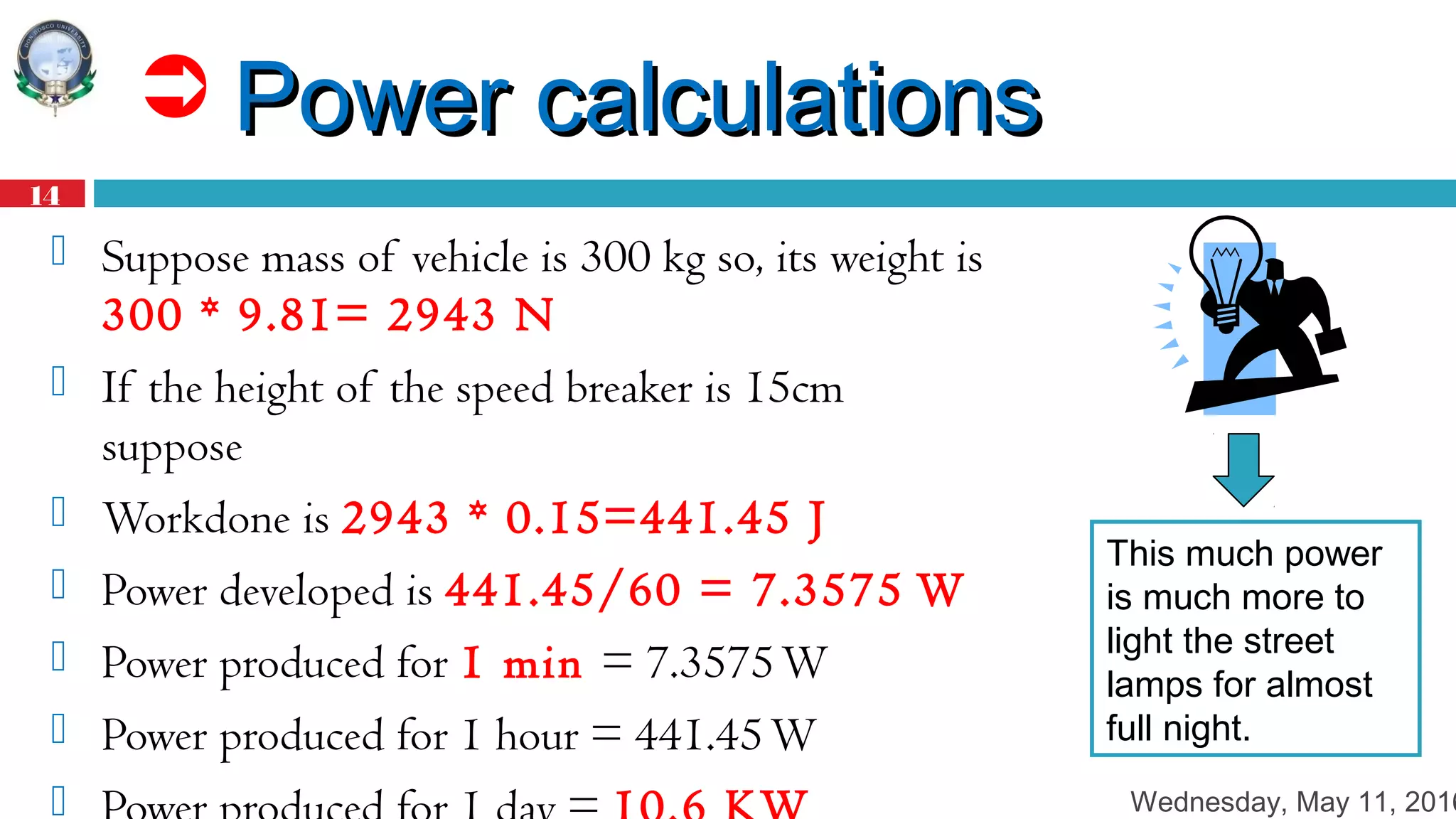 Wednesday, May 11, 2016
14
 Power calculationsPower calculations
 Suppose mass of vehicle is 300 kg so, its weight is
300 * 9.81= 2943 N
 If the height of the speed breaker is 15cm
suppose
 Workdone is 2943 * 0.15=441.45 J
 Power developed is 441.45/60 = 7.3575 W
 Power produced for 1 min = 7.3575W
 Power produced for 1 hour = 441.45W

This much power
is much more to
light the street
lamps for almost
full night.
 