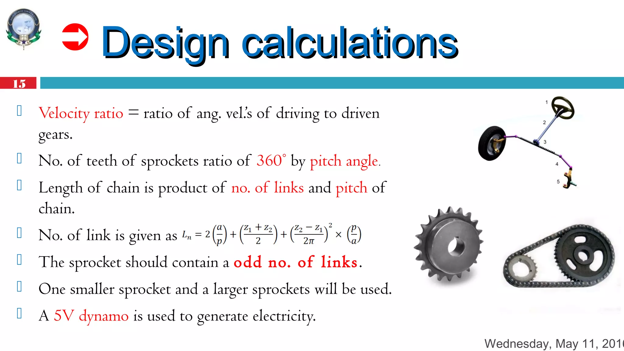 Wednesday, May 11, 2016
15
 Design calculationsDesign calculations
 Velocity ratio = ratio of ang. vel.’s of driving to driven
gears.
 No. of teeth of sprockets ratio of 360° by pitch angle.
 Length of chain is product of no. of links and pitch of
chain.
 No. of link is given as
 The sprocket should contain a odd no. of links.
 One smaller sprocket and a larger sprockets will be used.
 A 5V dynamo is used to generate electricity.
 