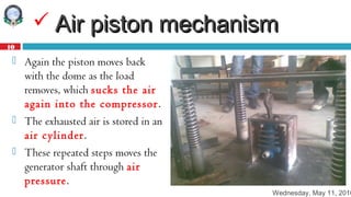 Wednesday, May 11, 2016
10
 Air piston mechanismAir piston mechanism
 Again the piston moves back
with the dome as the load
removes, which sucks the air
again into the compressor.
 The exhausted air is stored in an
air cylinder.
 These repeated steps moves the
generator shaft through air
pressure.
 