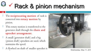 Wednesday, May 11, 2016
12
 Rack & pinion mechanismRack & pinion mechanism
 The reciprocating motion of rack is
converted into rotary motion by
pinion.
 This rotary motion is transferred to the
generator shaft through the chain and
sprocket arrangement.
 A small (generator shaft) and a big
(pinion shaft) sprockets are used, which
maintains the speed.
 A flywheel on shaft of smaller sprocket is
 