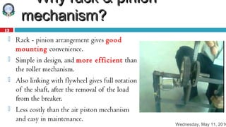 Wednesday, May 11, 2016
13
 Why rack & pinionWhy rack & pinion
mechanism?mechanism?
 Rack - pinion arrangement gives good
mounting convenience.
 Simple in design, and more efficient than
the roller mechanism.
 Also linking with flywheel gives full rotation
of the shaft, after the removal of the load
from the breaker.
 Less costly than the air piston mechanism
and easy in maintenance.
 