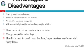Wednesday, May 11, 2016
16
 Advantages &Advantages &
DisadvantagesDisadvantages
 Power generation with low cost.
 Simple in constructions and eco friendly.
 No need for manpower to operate.
 Will work with light weight and also heavy weight vehicles.
 Have to check the mechanism time to time.
 Can get rusted in rainy days.
 Should be used in small speed breakers, larger breakers may break with
heavy loads.
 