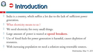 Wednesday, May 11, 2016
3
 IntroductionIntroduction
 India is a country, which suffers a lot due to the lack of sufficient power
generation.
 What electricity means to us ?
 We need electricity for every small things.
 Large amount of power is wasted at speed breakers.
 Use of fossil fuels for power generation is harmful, causes depletion of
resources.
 With increasing population we need a solution using renewable sources.
 