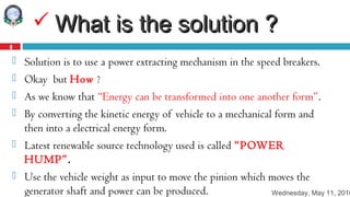 Wednesday, May 11, 2016
4
 What is the solution ?What is the solution ?
 Solution is to use a power extracting mechanism in the speed breakers.
 Okay but How ?
 As we know that “Energy can be transformed into one another form”.
 By converting the kinetic energy of vehicle to a mechanical form and
then into a electrical energy form.
 Latest renewable source technology used is called “POWER
HUMP”.
 Use the vehicle weight as input to move the pinion which moves the
generator shaft and power can be produced.
 