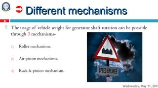 Wednesday, May 11, 2016
6
 Different mechanismsDifferent mechanisms
 The usage of vehicle weight for generator shaft rotation can be possible
through 3 mechanisms-
1) Roller mechanisms.
2) Air piston mechanisms.
3) Rack & pinion mechanism.
 