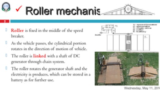 Wednesday, May 11, 2016
7
 Roller mechanismRoller mechanism
 Roller is fixed in the middle of the speed
breaker.
 As the vehicle passes, the cylindrical portion
rotates in the direction of motion of vehicle.
 The roller is linked with a shaft of DC
generator through chain system.
 The roller rotates the generator shaft and the
electricity is produces, which can be stored in a
battery as for further use.
 