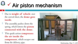 Wednesday, May 11, 2016
9
 Air piston mechanismAir piston mechanism
 Due to weight of vehicle over
the curved sheet, the dome goes
inside.
 The assembly pushes down the
spring, which lowers the piston
connected with the dome.
 This quick action compresses
the air inside the
compressor, which escapes out
from the delivery pipe.
 