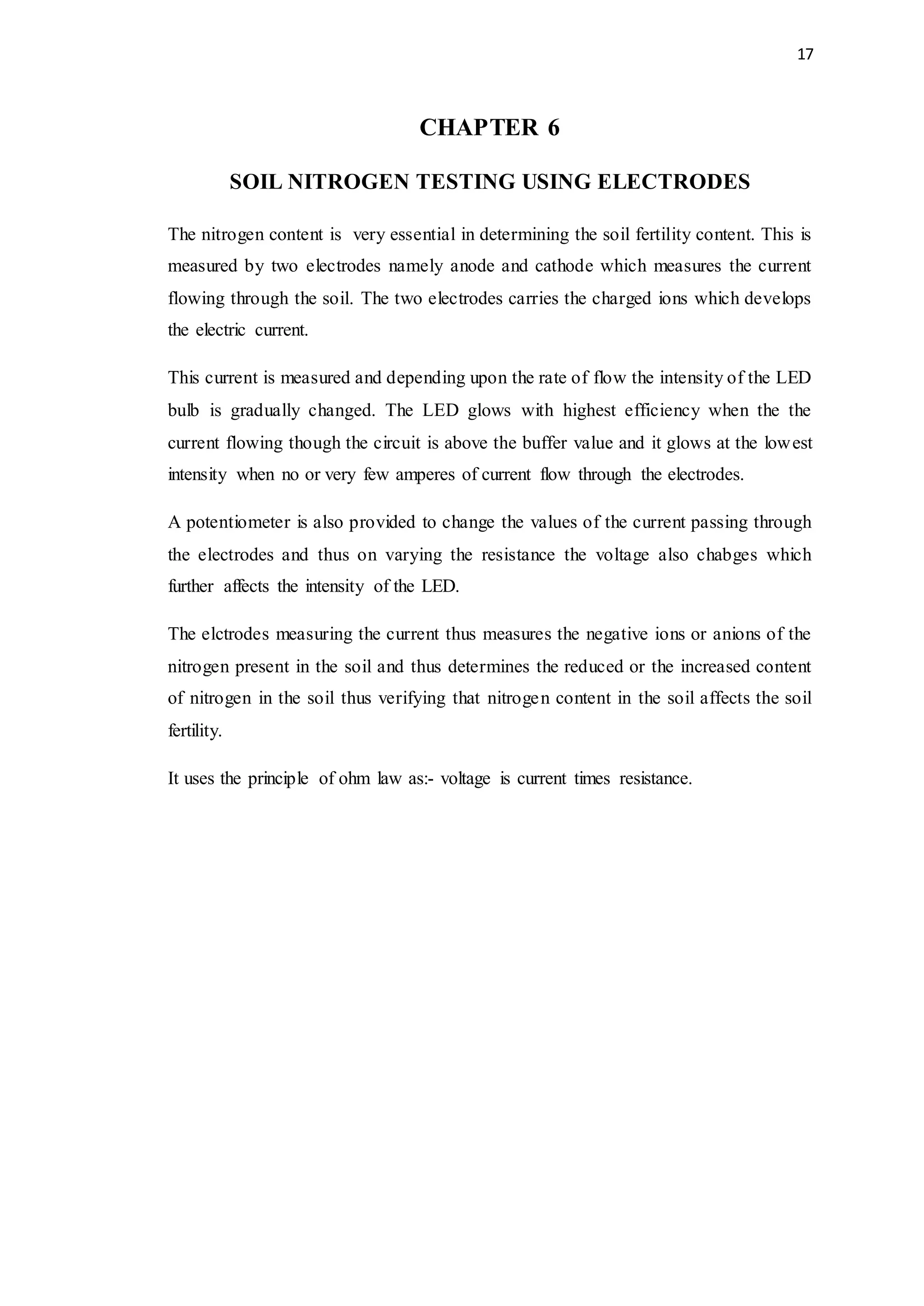 17
CHAPTER 6
SOIL NITROGEN TESTING USING ELECTRODES
The nitrogen content is very essential in determining the soil fertility content. This is
measured by two electrodes namely anode and cathode which measures the current
flowing through the soil. The two electrodes carries the charged ions which develops
the electric current.
This current is measured and depending upon the rate of flow the intensity of the LED
bulb is gradually changed. The LED glows with highest efficiency when the the
current flowing though the circuit is above the buffer value and it glows at the lowest
intensity when no or very few amperes of current flow through the electrodes.
A potentiometer is also provided to change the values of the current passing through
the electrodes and thus on varying the resistance the voltage also chabges which
further affects the intensity of the LED.
The elctrodes measuring the current thus measures the negative ions or anions of the
nitrogen present in the soil and thus determines the reduced or the increased content
of nitrogen in the soil thus verifying that nitrogen content in the soil affects the soil
fertility.
It uses the principle of ohm law as:- voltage is current times resistance.
 