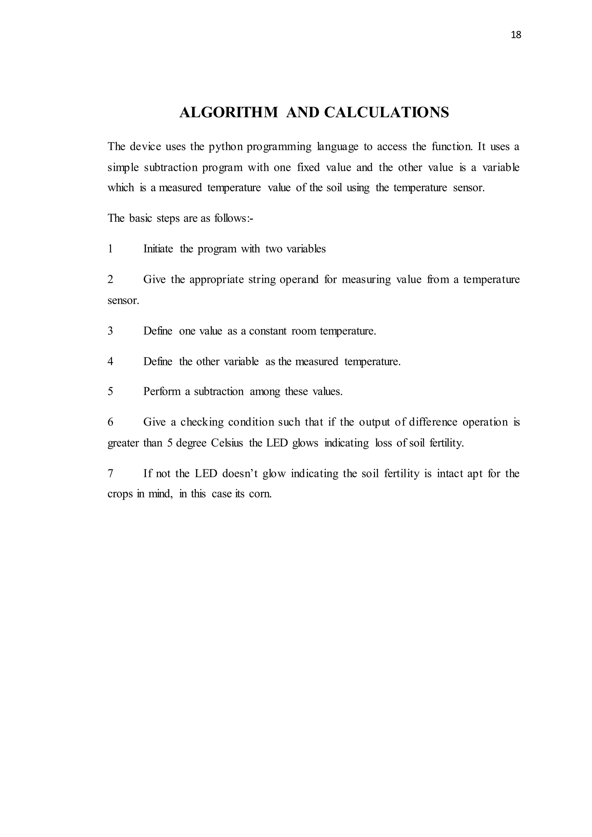 18
ALGORITHM AND CALCULATIONS
The device uses the python programming language to access the function. It uses a
simple subtraction program with one fixed value and the other value is a variable
which is a measured temperature value of the soil using the temperature sensor.
The basic steps are as follows:-
1 Initiate the program with two variables
2 Give the appropriate string operand for measuring value from a temperature
sensor.
3 Define one value as a constant room temperature.
4 Define the other variable as the measured temperature.
5 Perform a subtraction among these values.
6 Give a checking condition such that if the output of difference operation is
greater than 5 degree Celsius the LED glows indicating loss of soil fertility.
7 If not the LED doesn’t glow indicating the soil fertility is intact apt for the
crops in mind, in this case its corn.
 