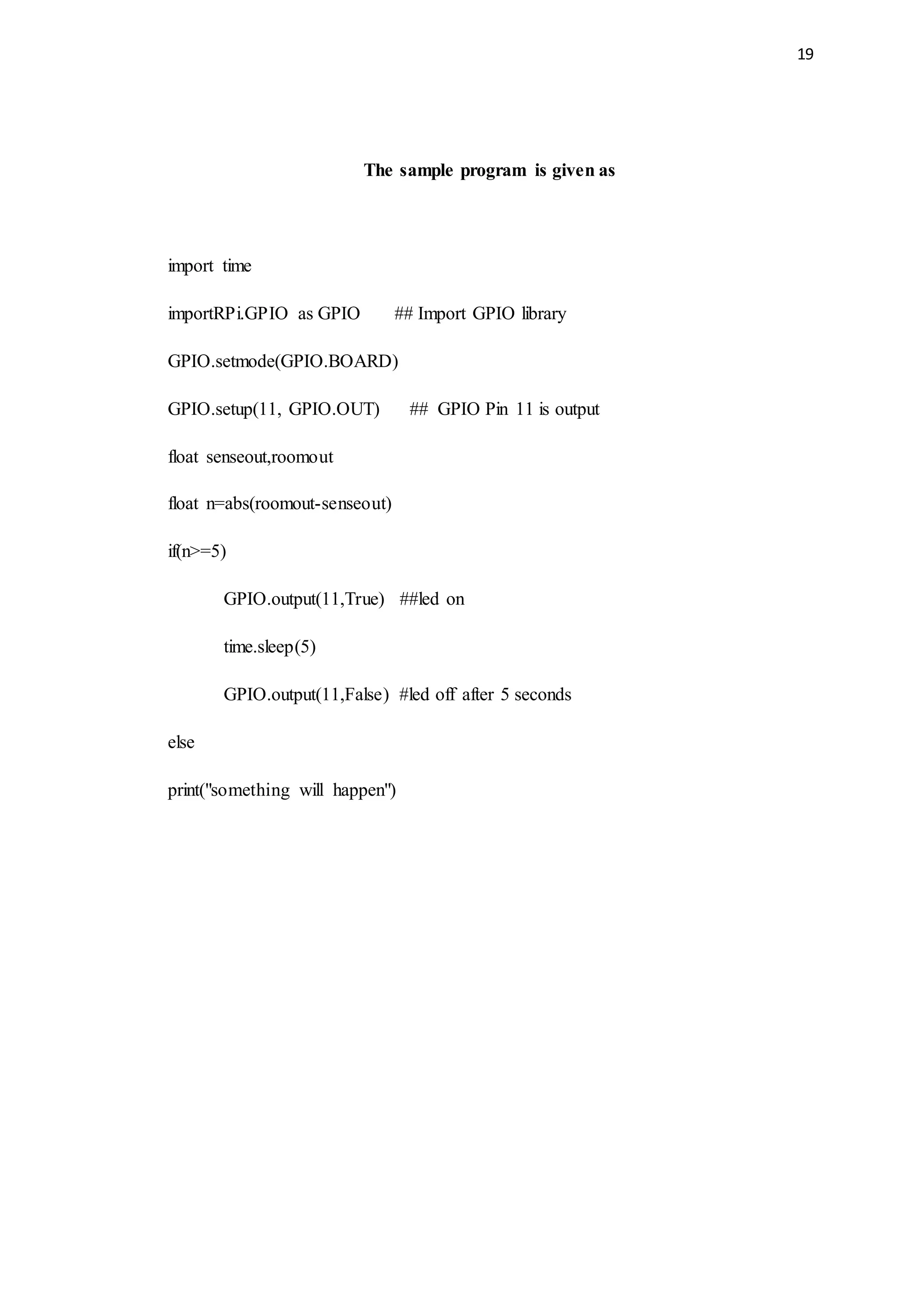 19
The sample program is given as
import time
importRPi.GPIO as GPIO ## Import GPIO library
GPIO.setmode(GPIO.BOARD)
GPIO.setup(11, GPIO.OUT) ## GPIO Pin 11 is output
float senseout,roomout
float n=abs(roomout-senseout)
if(n>=5)
GPIO.output(11,True) ##led on
time.sleep(5)
GPIO.output(11,False) #led off after 5 seconds
else
print("something will happen")
 