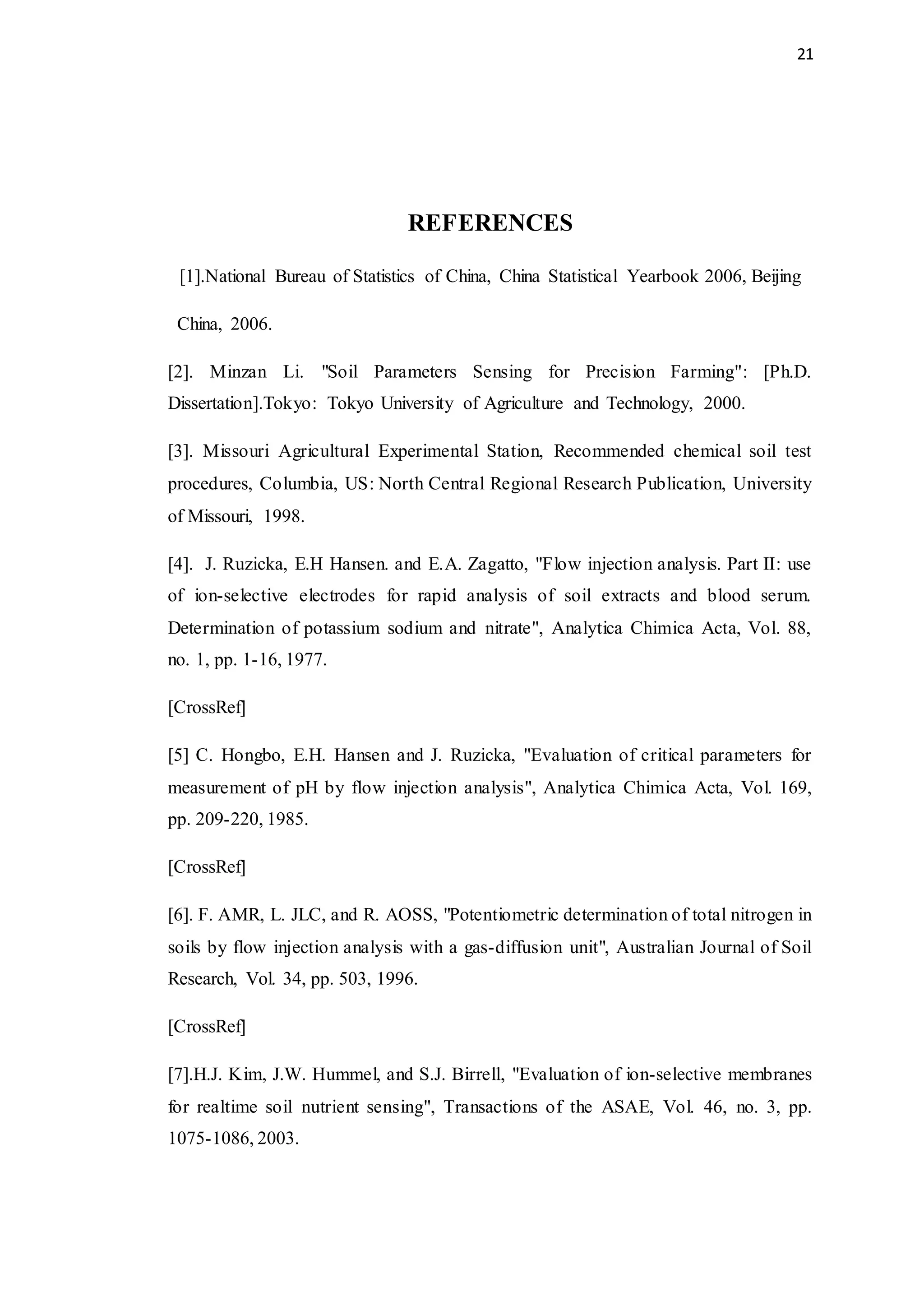 21
REFERENCES
[1].National Bureau of Statistics of China, China Statistical Yearbook 2006, Beijing
China, 2006.
[2]. Minzan Li. "Soil Parameters Sensing for Precision Farming": [Ph.D.
Dissertation].Tokyo: Tokyo University of Agriculture and Technology, 2000.
[3]. Missouri Agricultural Experimental Station, Recommended chemical soil test
procedures, Columbia, US: North Central Regional Research Publication, University
of Missouri, 1998.
[4]. J. Ruzicka, E.H Hansen. and E.A. Zagatto, "Flow injection analysis. Part II: use
of ion-selective electrodes for rapid analysis of soil extracts and blood serum.
Determination of potassium sodium and nitrate", Analytica Chimica Acta, Vol. 88,
no. 1, pp. 1-16, 1977.
[CrossRef]
[5] C. Hongbo, E.H. Hansen and J. Ruzicka, "Evaluation of critical parameters for
measurement of pH by flow injection analysis", Analytica Chimica Acta, Vol. 169,
pp. 209-220, 1985.
[CrossRef]
[6]. F. AMR, L. JLC, and R. AOSS, "Potentiometric determination of total nitrogen in
soils by flow injection analysis with a gas-diffusion unit", Australian Journal of Soil
Research, Vol. 34, pp. 503, 1996.
[CrossRef]
[7].H.J. Kim, J.W. Hummel, and S.J. Birrell, "Evaluation of ion-selective membranes
for realtime soil nutrient sensing", Transactions of the ASAE, Vol. 46, no. 3, pp.
1075-1086, 2003.
 