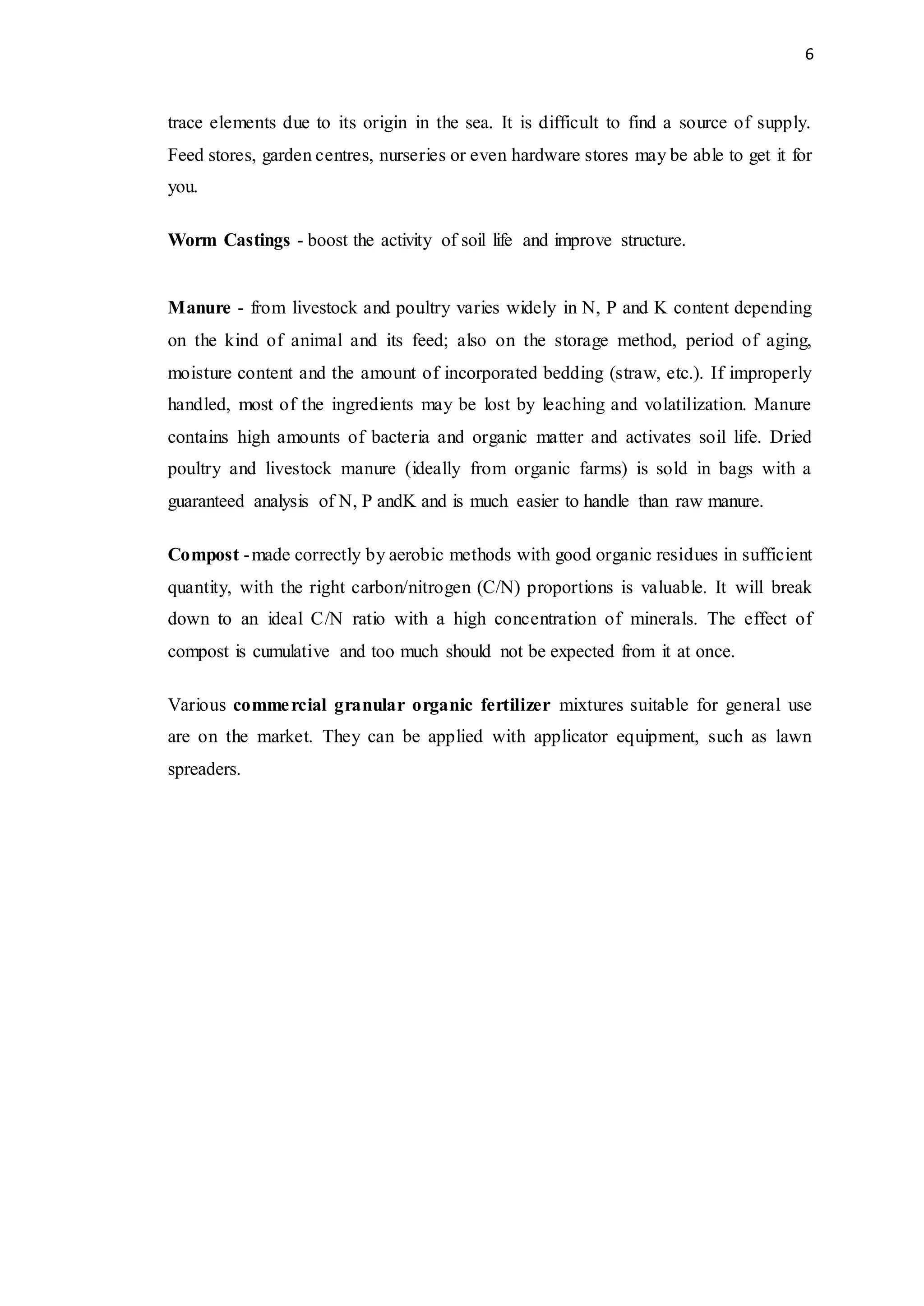 6
trace elements due to its origin in the sea. It is difficult to find a source of supply.
Feed stores, garden centres, nurseries or even hardware stores may be able to get it for
you.
Worm Castings - boost the activity of soil life and improve structure.
Manure - from livestock and poultry varies widely in N, P and K content depending
on the kind of animal and its feed; also on the storage method, period of aging,
moisture content and the amount of incorporated bedding (straw, etc.). If improperly
handled, most of the ingredients may be lost by leaching and volatilization. Manure
contains high amounts of bacteria and organic matter and activates soil life. Dried
poultry and livestock manure (ideally from organic farms) is sold in bags with a
guaranteed analysis of N, P andK and is much easier to handle than raw manure.
Compost -made correctly by aerobic methods with good organic residues in sufficient
quantity, with the right carbon/nitrogen (C/N) proportions is valuable. It will break
down to an ideal C/N ratio with a high concentration of minerals. The effect of
compost is cumulative and too much should not be expected from it at once.
Various commercial granular organic fertilizer mixtures suitable for general use
are on the market. They can be applied with applicator equipment, such as lawn
spreaders.
 