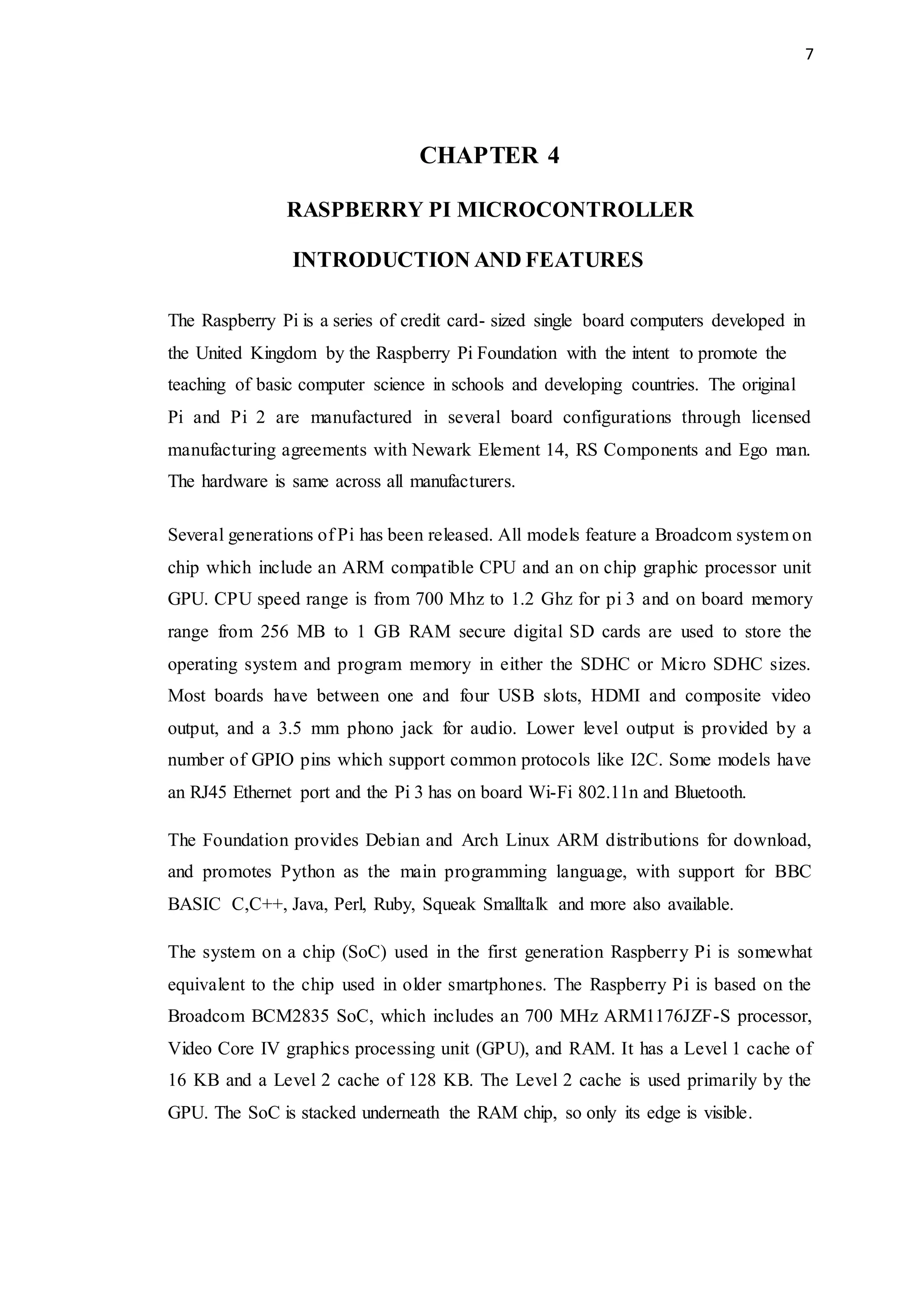 7
CHAPTER 4
RASPBERRY PI MICROCONTROLLER
INTRODUCTION AND FEATURES
The Raspberry Pi is a series of credit card- sized single board computers developed in
the United Kingdom by the Raspberry Pi Foundation with the intent to promote the
teaching of basic computer science in schools and developing countries. The original
Pi and Pi 2 are manufactured in several board configurations through licensed
manufacturing agreements with Newark Element 14, RS Components and Ego man.
The hardware is same across all manufacturers.
Several generations of Pi has been released. All models feature a Broadcom system on
chip which include an ARM compatible CPU and an on chip graphic processor unit
GPU. CPU speed range is from 700 Mhz to 1.2 Ghz for pi 3 and on board memory
range from 256 MB to 1 GB RAM secure digital SD cards are used to store the
operating system and program memory in either the SDHC or Micro SDHC sizes.
Most boards have between one and four USB slots, HDMI and composite video
output, and a 3.5 mm phono jack for audio. Lower level output is provided by a
number of GPIO pins which support common protocols like I2C. Some models have
an RJ45 Ethernet port and the Pi 3 has on board Wi-Fi 802.11n and Bluetooth.
The Foundation provides Debian and Arch Linux ARM distributions for download,
and promotes Python as the main programming language, with support for BBC
BASIC C,C++, Java, Perl, Ruby, Squeak Smalltalk and more also available.
The system on a chip (SoC) used in the first generation Raspberry Pi is somewhat
equivalent to the chip used in older smartphones. The Raspberry Pi is based on the
Broadcom BCM2835 SoC, which includes an 700 MHz ARM1176JZF-S processor,
Video Core IV graphics processing unit (GPU), and RAM. It has a Level 1 cache of
16 KB and a Level 2 cache of 128 KB. The Level 2 cache is used primarily by the
GPU. The SoC is stacked underneath the RAM chip, so only its edge is visible.
 