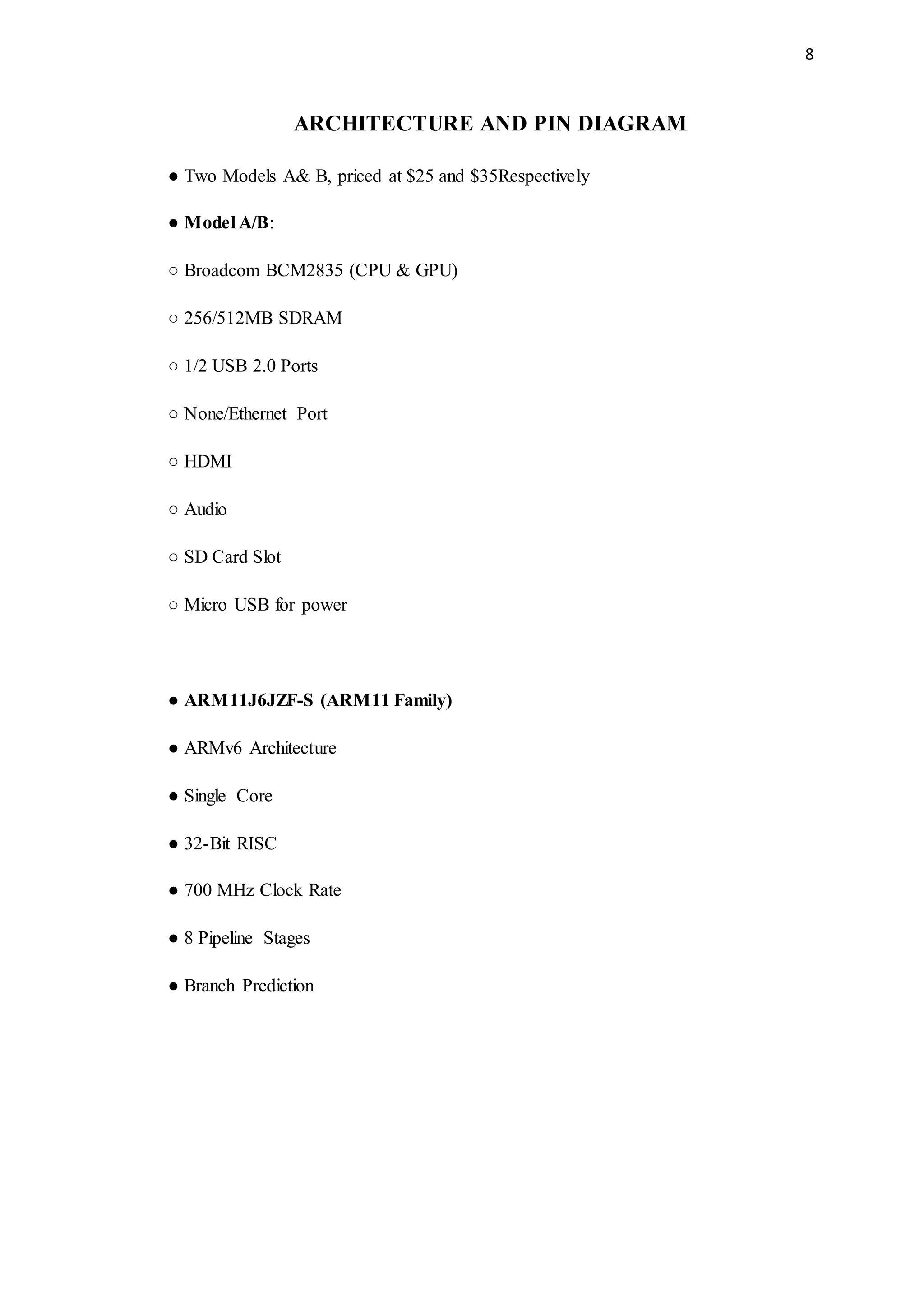 8
ARCHITECTURE AND PIN DIAGRAM
● Two Models A& B, priced at $25 and $35Respectively
● Model A/B:
○ Broadcom BCM2835 (CPU & GPU)
○ 256/512MB SDRAM
○ 1/2 USB 2.0 Ports
○ None/Ethernet Port
○ HDMI
○ Audio
○ SD Card Slot
○ Micro USB for power
● ARM11J6JZF-S (ARM11 Family)
● ARMv6 Architecture
● Single Core
● 32-Bit RISC
● 700 MHz Clock Rate
● 8 Pipeline Stages
● Branch Prediction
 