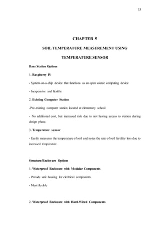 13
CHAPTER 5
SOIL TEMPERATURE MEASUREMENT USING
TEMPERATURE SENSOR
Base Station Options
1. Raspberry Pi
- System-on-a-chip device that functions as an open source computing device
- Inexpensive and flexible
2. Existing Computer Station
-Pre-existing computer station located at elementary school
- No additional cost, but increased risk due to not having access to station during
design phase.
3. Temperature sensor
- Easily measures the temperature of soil and notes the rate of soil fertility loss due to
increased temperature.
Structure/Enclosure Options
1. Waterproof Enclosure with Modular Components
- Provide safe housing for electrical components
- Most flexible
2. Waterproof Enclosure with Hard-Wired Components
 