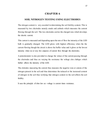 17
CHAPTER 6
SOIL NITROGEN TESTING USING ELECTRODES
The nitrogen content is very essential in determining the soil fertility content. This is
measured by two electrodes namely anode and cathode which measures the current
flowing through the soil. The two electrodes carries the charged ions which develops
the electric current.
This current is measured and depending upon the rate of flow the intensity of the LED
bulb is gradually changed. The LED glows with highest efficiency when the the
current flowing though the circuit is above the buffer value and it glows at the lowest
intensity when no or very few amperes of current flow through the electrodes.
A potentiometer is also provided to change the values of the current passing through
the electrodes and thus on varying the resistance the voltage also chabges which
further affects the intensity of the LED.
The elctrodes measuring the current thus measures the negative ions or anions of the
nitrogen present in the soil and thus determines the reduced or the increased content
of nitrogen in the soil thus verifying that nitrogen content in the soil affects the soil
fertility.
It uses the principle of ohm law as:- voltage is current times resistance.
 