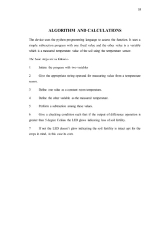 18
ALGORITHM AND CALCULATIONS
The device uses the python programming language to access the function. It uses a
simple subtraction program with one fixed value and the other value is a variable
which is a measured temperature value of the soil using the temperature sensor.
The basic steps are as follows:-
1 Initiate the program with two variables
2 Give the appropriate string operand for measuring value from a temperature
sensor.
3 Define one value as a constant room temperature.
4 Define the other variable as the measured temperature.
5 Perform a subtraction among these values.
6 Give a checking condition such that if the output of difference operation is
greater than 5 degree Celsius the LED glows indicating loss of soil fertility.
7 If not the LED doesn’t glow indicating the soil fertility is intact apt for the
crops in mind, in this case its corn.
 