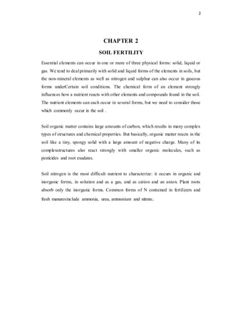 2
CHAPTER 2
SOIL FERTILITY
Essential elements can occur in one or more of three physical forms: solid, liquid or
gas. We tend to deal primarily with solid and liquid forms of the elements in soils, but
the non-mineral elements as well as nitrogen and sulphur can also occur in gaseous
forms underCertain soil conditions. The chemical form of an element strongly
influences how a nutrient reacts with other elements and compounds found in the soil.
The nutrient elements can each occur in several forms, but we need to consider those
which commonly occur in the soil .
Soil organic matter contains large amounts of carbon, which results in many complex
types of structures and chemical properties. But basically, organic matter reacts in the
soil like a tiny, spongy solid with a large amount of negative charge. Many of its
complexstructures also react strongly with smaller organic molecules, such as
pesticides and root exudates.
Soil nitrogen is the most difficult nutrient to characterize: it occurs in organic and
inorganic forms, in solution and as a gas, and as cation and an anion. Plant roots
absorb only the inorganic forms. Common forms of N contained in fertilizers and
fresh manuresinclude ammonia, urea, ammonium and nitrate.
 