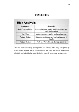 20
CONCLUSION
Thus we have successfully developed the soil fertility tester using a raspberry pi
which reduces physical hassles and also reduces cost. Thus making this device cheap,
affordable and scientifically potent for further research projects and advancements.
 