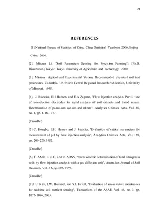 21
REFERENCES
[1].National Bureau of Statistics of China, China Statistical Yearbook 2006, Beijing
China, 2006.
[2]. Minzan Li. "Soil Parameters Sensing for Precision Farming": [Ph.D.
Dissertation].Tokyo: Tokyo University of Agriculture and Technology, 2000.
[3]. Missouri Agricultural Experimental Station, Recommended chemical soil test
procedures, Columbia, US: North Central Regional Research Publication, University
of Missouri, 1998.
[4]. J. Ruzicka, E.H Hansen. and E.A. Zagatto, "Flow injection analysis. Part II: use
of ion-selective electrodes for rapid analysis of soil extracts and blood serum.
Determination of potassium sodium and nitrate", Analytica Chimica Acta, Vol. 88,
no. 1, pp. 1-16, 1977.
[CrossRef]
[5] C. Hongbo, E.H. Hansen and J. Ruzicka, "Evaluation of critical parameters for
measurement of pH by flow injection analysis", Analytica Chimica Acta, Vol. 169,
pp. 209-220, 1985.
[CrossRef]
[6]. F. AMR, L. JLC, and R. AOSS, "Potentiometric determination of total nitrogen in
soils by flow injection analysis with a gas-diffusion unit", Australian Journal of Soil
Research, Vol. 34, pp. 503, 1996.
[CrossRef]
[7].H.J. Kim, J.W. Hummel, and S.J. Birrell, "Evaluation of ion-selective membranes
for realtime soil nutrient sensing", Transactions of the ASAE, Vol. 46, no. 3, pp.
1075-1086, 2003.
 