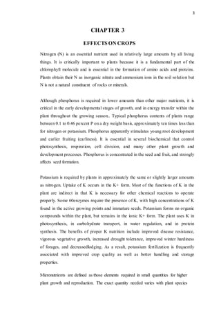 3
CHAPTER 3
EFFECTS ON CROPS
Nitrogen (N) is an essential nutrient used in relatively large amounts by all living
things. It is critically important to plants because it is a fundamental part of the
chlorophyll molecule and is essential in the formation of amino acids and proteins.
Plants obtain their N as inorganic nitrate and ammonium ions in the soil solution but
N is not a natural constituent of rocks or minerals.
Although phosphorus is required in lower amounts than other major nutrients, it is
critical in the early developmental stages of growth, and in energy transfer within the
plant throughout the growing season.. Typical phosphorus contents of plants range
between 0.1 to 0.46 percent P on a dry weight basis, approximately ten times less than
for nitrogen or potassium. Phosphorus apparently stimulates young root development
and earlier fruiting (earliness). It is essential in several biochemical that control
photosynthesis, respiration, cell division, and many other plant growth and
development processes. Phosphorus is concentrated in the seed and fruit, and strongly
affects seed formation.
Potassium is required by plants in approximately the same or slightly larger amounts
as nitrogen. Uptake of K occurs in the K+ form. Most of the functions of K in the
plant are indirect in that K is necessary for other chemical reactions to operate
properly. Some 60enzymes require the presence of K, with high concentrations of K
found in the active growing points and immature seeds. Potassium forms no organic
compounds within the plant, but remains in the ionic K+ form. The plant uses K in
photosynthesis, in carbohydrate transport, in water regulation, and in protein
synthesis. The benefits of proper K nutrition include improved disease resistance,
vigorous vegetative growth, increased drought tolerance, improved winter hardiness
of forages, and decreasedlodging. As a result, potassium fertilization is frequently
associated with improved crop quality as well as better handling and storage
properties.
Micronutrients are defined as those elements required in small quantities for higher
plant growth and reproduction. The exact quantity needed varies with plant species
 