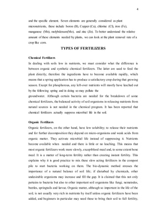 4
and the specific element. Seven elements are generally considered as plant
micronutrients, these include boron (B), Copper (Cu), chlorine (Cl), iron (Fe),
manganese (Mn), molybdenum(Mo), and zinc (Zn). To better understand the relative
amount of these elements needed by plants, we can look at the plant removal rate of a
crop like corn.
TYPES OF FERTILIZERS
Chemical Fertilizers
In dealing with soils low in nutrients, we must consider what the difference is
between organic and synthetic chemical fertilizers. The latter are used to feed the
plant directly; therefore the ingredients have to become available rapidly, which
means that a spring application has to produce a satisfactory crop during that growing
season. Except for phosphorous, any left-over nutrients will mostly have leached out
by the following spring and in doing so may pollute the
groundwater. Although certain bacteria are needed for the breakdown of some
chemical fertilizers, the balanced activity of soil organisms in releasing nutrients from
natural sources is not needed in the chemical program. It has been reported that
chemical fertilizers actually suppress microbial life in the soil.
Organic Fertilizers
Organic fertilizers, on the other hand, have low solubility; to release their nutrients
and for further decomposition they depend on micro-organisms and weak acids from
organic matter. They activate microbial life instead of suppressing it. Nutrients
become available when needed and there is little or no leaching. This means that
most organic fertilizers work more slowly, exceptblood meal and, to some extent bone
meal. It is a matter of long-term fertility rather than creating instant fertility. This
explains why it is good practice to mix these slow acting fertilizers in the compost
pile to start bacteria working on them. The bio-dynamic method stresses the
importance of a natural balance of soil life; if disturbed by chemicals, other
undesirable organisms may increase and fill the gap. It is claimed that this not only
pertains to bacteria but also to other important soil organisms like fungi, nematodes,
beetles, springtails and larvae. Organic matter, although so important in the life of the
soil, is not usually very rich in nutrients by itself unless organic fertilizers have been
added, and beginners in particular may need these to bring their soil to full fertility,
 
