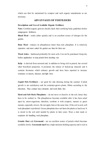 5
which can then be maintained by compost and such organic amendments as are
necessary.
ADVANTAGES OF FERTILISERS
Descriptions and Uses of Available Organic Fertilizers
Note: Certified organic growers should check their certifying body guidelines before
usingorganic fertilizers.
Blood Meal - works rather quickly and is an excellent source of nitrogen for the
garden.
Bone Meal - releases its phosphorous faster than rock phosphate. It is relatively
expensive and more suited for garden use than for farm use.
Wood Ashes - hardwood preferably for most soils. Can not be purchased. Keep dry
before application to stop potash from leaching out.
Kelp - is derived from seaweed and, in addition to being rich in potash, has several
other beneficial properties. It promotes the release of locked-up minerals and it
contains hormones which enhance growth and have been reported to increase
resistance to insects, diseases and light frost.
Liquid Fish Fertilizers - are good for side dressing during the summer if plant
growth is not satisfactory and for container-grown plants. Dilute according to the
directions. They contain trace elements and work fairly fast.
Hard and Soft Rock Phosphates - do not move or dissolve in the soil, hence they
have to be worked in. The phosphorous becomes available after it has been acted
upon by micro-organisms; therefore, combine it with compost, manure or green
manure, especially clovers. Do not apply lime at the same time. If the soil is acid, soft
rock phosphate is preferred. Excess phosphate does not harm the plants or leach out. It
is stored in the soil until needed by plants in later years. Wear a dust mask or
respirator for handling rock phosphate.
Granite Dust and Greensand - are an excellent source of potash which becomes
available slowly. Greensand marl has a high moisture-holding capacity and is rich in
 