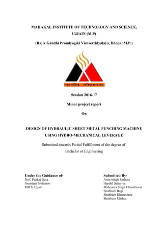 MAHAKAL INSTITUTE OF TECHNOLOGY AND SCIENCE,
UJJAIN (M.P)
(Rajiv Gandhi Proudyogiki Vishwavidyalaya, Bhopal M.P.)
Session 2016-17
Minor project report
On
DESIGN OF HYDRAULIC SHEET METAL PUNCHING MACHINE
USING HYDRO-MECHANICAL LEVERAGE
Submitted towards Partial Fulfillment of the degree of
Bachelor of Engineering
Under the Guidance of- Submitted By-
Prof. Pankaj Gera Arun Singh Rathore
Assistant Professor Harshil Sehariya
MITS, Ujjain Mahendra Singh Chandrawat
Shubham Bagi
Shubham Dhaneshree
Shubham Mathur
 