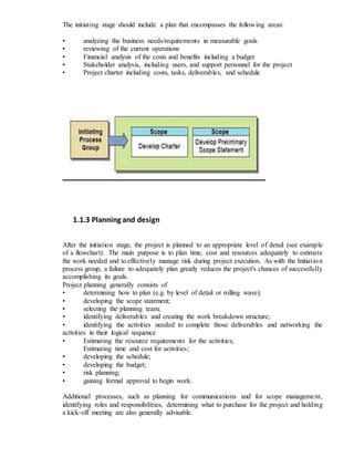 The initiating stage should include a plan that encompasses the following areas:
• analyzing the business needs/requirements in measurable goals
• reviewing of the current operations
• Financial analysis of the costs and benefits including a budget
• Stakeholder analysis, including users, and support personnel for the project
• Project charter including costs, tasks, deliverables, and schedule
1.1.3 Planning and design
After the initiation stage, the project is planned to an appropriate level of detail (see example
of a flowchart). The main purpose is to plan time, cost and resources adequately to estimate
the work needed and to effectively manage risk during project execution. As with the Initiation
process group, a failure to adequately plan greatly reduces the project's chances of successfully
accomplishing its goals.
Project planning generally consists of
• determining how to plan (e.g. by level of detail or rolling wave);
• developing the scope statement;
• selecting the planning team;
• identifying deliverables and creating the work breakdown structure;
• identifying the activities needed to complete those deliverables and networking the
activities in their logical sequence
• Estimating the resource requirements for the activities;
Estimating time and cost for activities;
• developing the schedule;
• developing the budget;
• risk planning;
• gaining formal approval to begin work.
Additional processes, such as planning for communications and for scope management,
identifying roles and responsibilities, determining what to purchase for the project and holding
a kick-off meeting are also generally advisable.
 