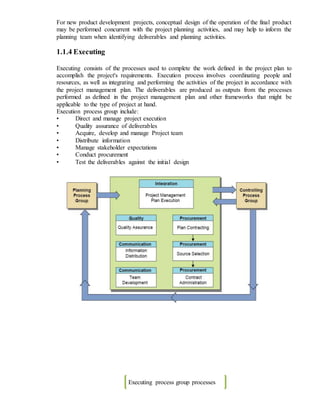 For new product development projects, conceptual design of the operation of the final product
may be performed concurrent with the project planning activities, and may help to inform the
planning team when identifying deliverables and planning activities.
1.1.4 Executing
Executing consists of the processes used to complete the work defined in the project plan to
accomplish the project's requirements. Execution process involves coordinating people and
resources, as well as integrating and performing the activities of the project in accordance with
the project management plan. The deliverables are produced as outputs from the processes
performed as defined in the project management plan and other frameworks that might be
applicable to the type of project at hand.
Execution process group include:
• Direct and manage project execution
• Quality assurance of deliverables
• Acquire, develop and manage Project team
• Distribute information
• Manage stakeholder expectations
• Conduct procurement
• Test the deliverables against the initial design
Executing process group processes
 